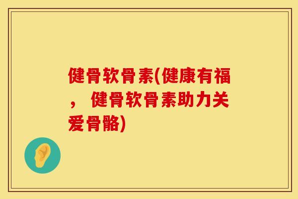 健骨软骨素(健康有福， 健骨软骨素助力关爱骨骼)