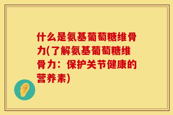 什么是氨基葡萄糖维骨力(了解氨基葡萄糖维骨力：保护关节健康的营养素)