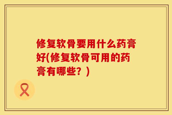 修复软骨要用什么药膏好(修复软骨可用的药膏有哪些？)