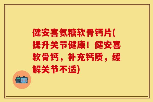 健安喜氨糖软骨钙片(提升关节健康！健安喜软骨钙，补充钙质，缓解关节不适)