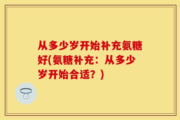 从多少岁开始补充氨糖好(氨糖补充：从多少岁开始合适？)