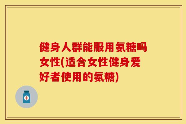 健身人群能服用氨糖吗女性(适合女性健身爱好者使用的氨糖)