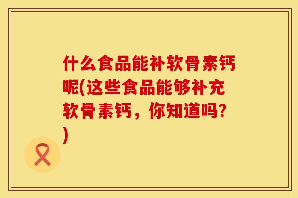什么食品能补软骨素钙呢(这些食品能够补充软骨素钙，你知道吗？)