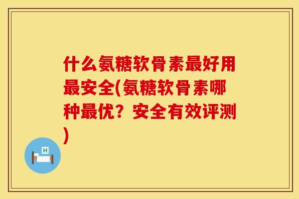什么氨糖软骨素最好用最安全(氨糖软骨素哪种最优？安全有效评测)
