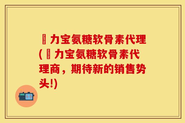 傦力宝氨糖软骨素代理(傦力宝氨糖软骨素代理商，期待新的销售势头!)