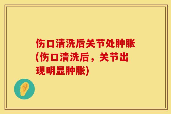 伤口清洗后关节处肿胀(伤口清洗后，关节出现明显肿胀)