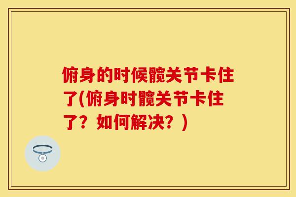 俯身的时候髋关节卡住了(俯身时髋关节卡住了？如何解决？)