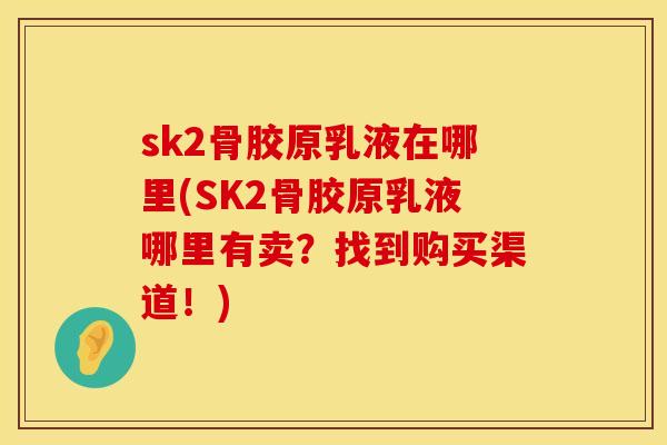 sk2骨胶原乳液在哪里(SK2骨胶原乳液哪里有卖？找到购买渠道！)