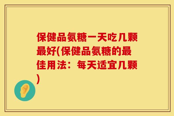 保健品氨糖一天吃几颗最好(保健品氨糖的最佳用法：每天适宜几颗)