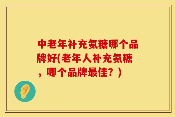 中老年补充氨糖哪个品牌好(老年人补充氨糖，哪个品牌最佳？)