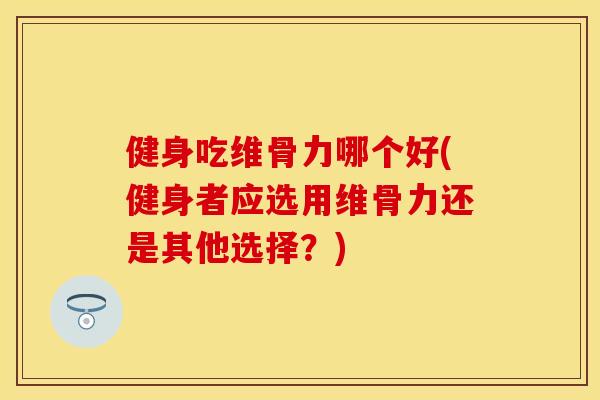 健身吃维骨力哪个好(健身者应选用维骨力还是其他选择？)