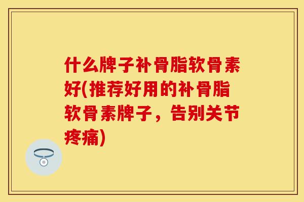 什么牌子补骨脂软骨素好(推荐好用的补骨脂软骨素牌子，告别关节疼痛)