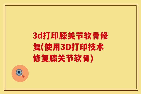 3d打印膝关节软骨修复(使用3D打印技术修复膝关节软骨)