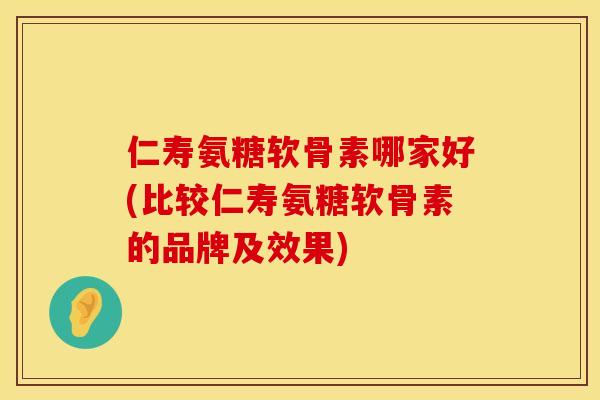 仁寿氨糖软骨素哪家好(比较仁寿氨糖软骨素的品牌及效果)