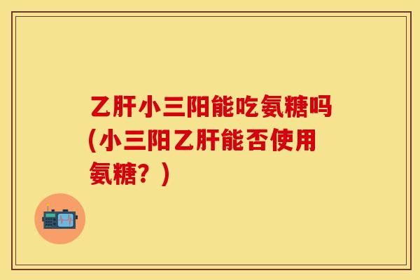乙肝小三阳能吃氨糖吗(小三阳乙肝能否使用氨糖？)