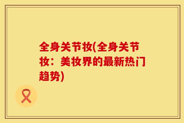 全身关节妆(全身关节妆：美妆界的最新热门趋势)