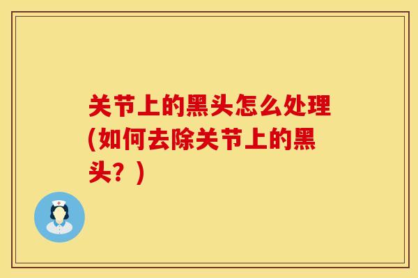 关节上的黑头怎么处理(如何去除关节上的黑头？)