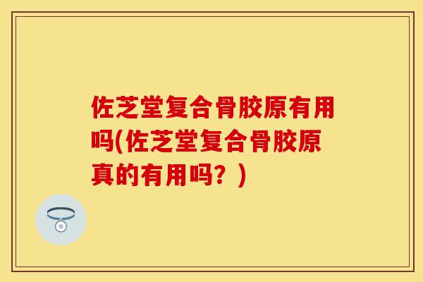 佐芝堂复合骨胶原有用吗(佐芝堂复合骨胶原真的有用吗？)