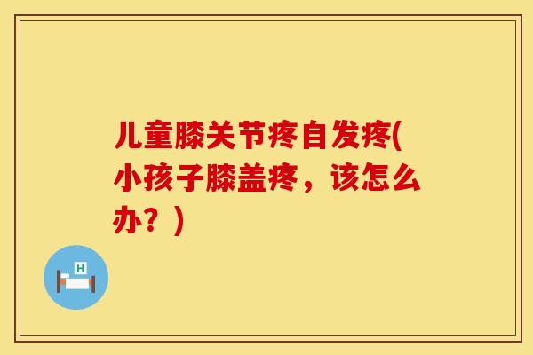 儿童膝关节疼自发疼(小孩子膝盖疼，该怎么办？)