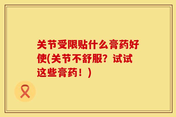 关节受限贴什么膏药好使(关节不舒服？试试这些膏药！)