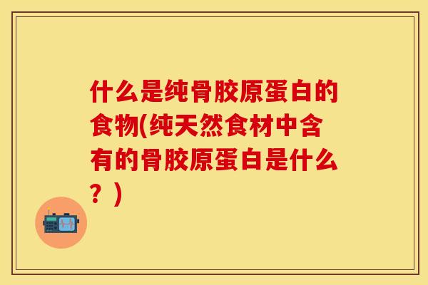 什么是纯骨胶原蛋白的食物(纯天然食材中含有的骨胶原蛋白是什么？)