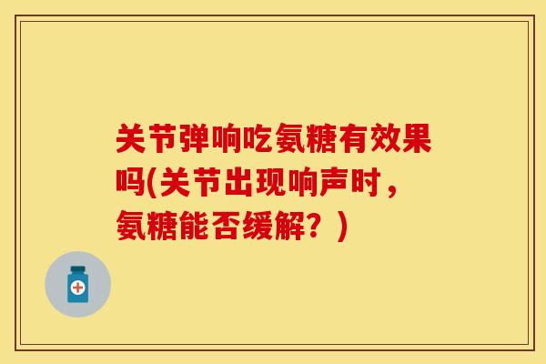 关节弹响吃氨糖有效果吗(关节出现响声时，氨糖能否缓解？)