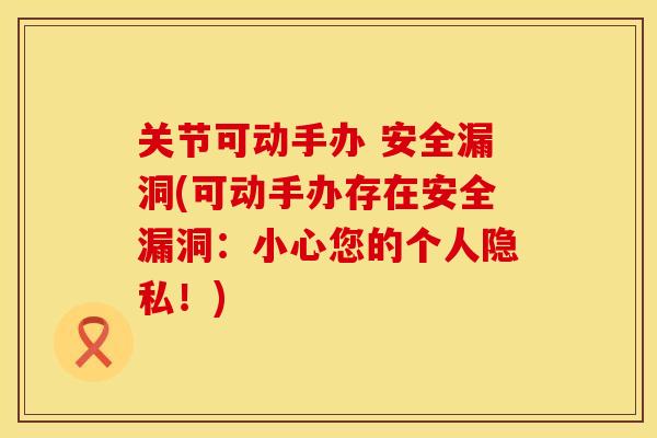 关节可动手办 安全漏洞(可动手办存在安全漏洞：小心您的个人隐私！)
