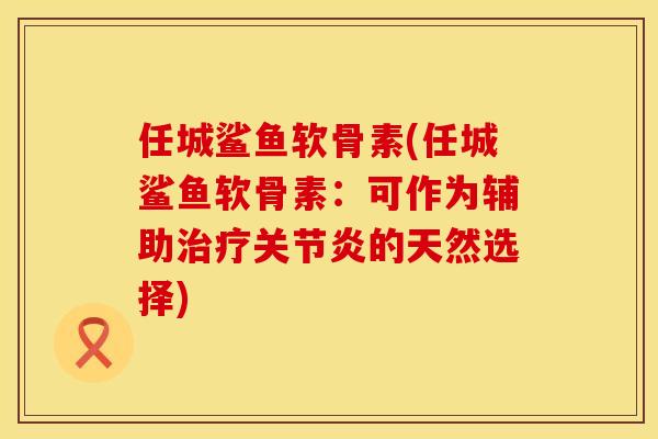 任城鲨鱼软骨素(任城鲨鱼软骨素：可作为辅助治疗关节炎的天然选择)