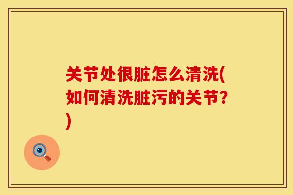 关节处很脏怎么清洗(如何清洗脏污的关节?)