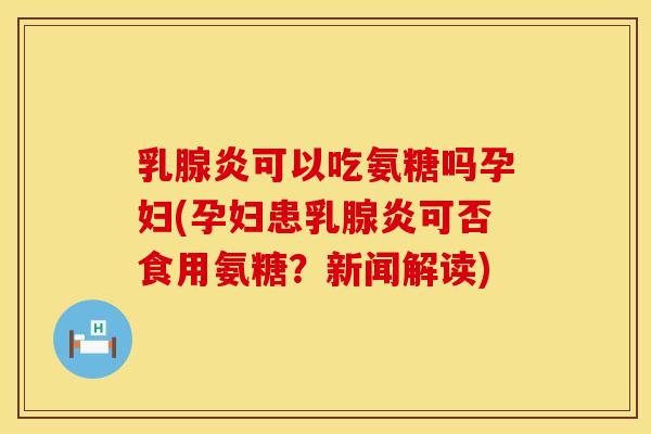 乳腺炎可以吃氨糖吗孕妇(孕妇患乳腺炎可否食用氨糖？新闻解读)