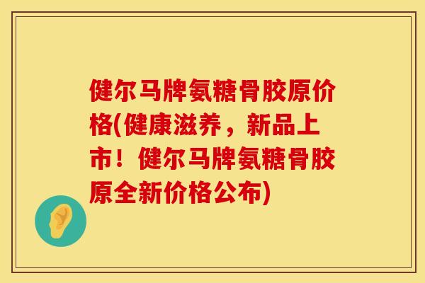 健尔马牌氨糖骨胶原价格(健康滋养，新品上市！健尔马牌氨糖骨胶原全新价格公布)
