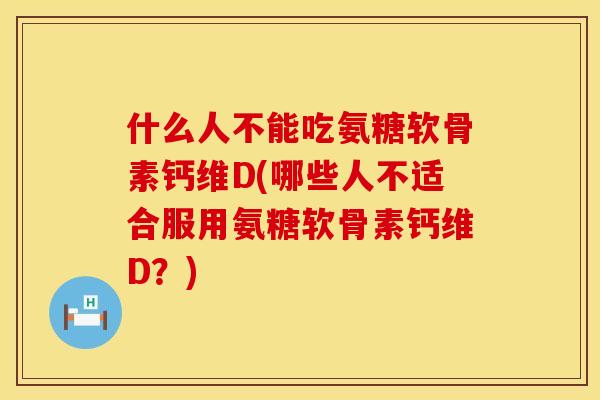 什么人不能吃氨糖软骨素钙维D(哪些人不适合服用氨糖软骨素钙维D？)