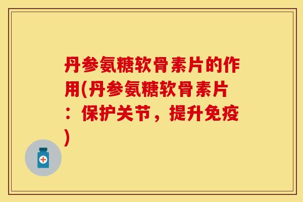 丹参氨糖软骨素片的作用(丹参氨糖软骨素片：保护关节，提升免疫)