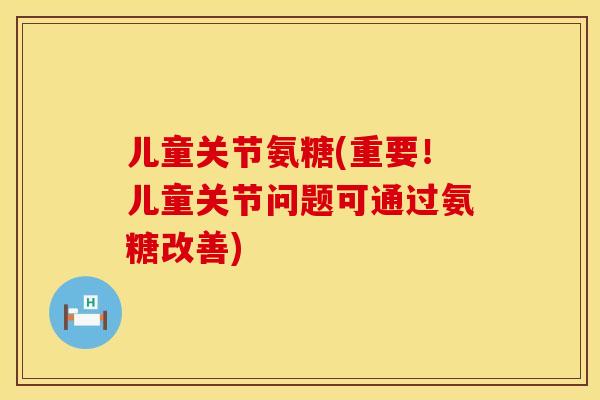 儿童关节氨糖(重要！儿童关节问题可通过氨糖改善)