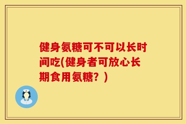 健身氨糖可不可以长时间吃(健身者可放心长期食用氨糖？)