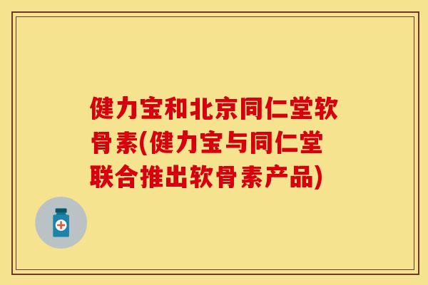 健力宝和北京同仁堂软骨素(健力宝与同仁堂联合推出软骨素产品)