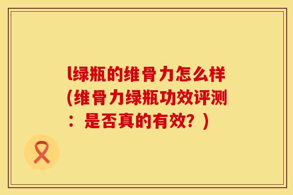 l绿瓶的维骨力怎么样(维骨力绿瓶功效评测：是否真的有效？)