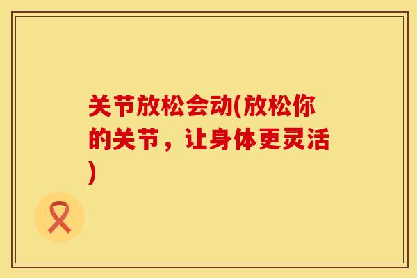 关节放松会动(放松你的关节，让身体更灵活)