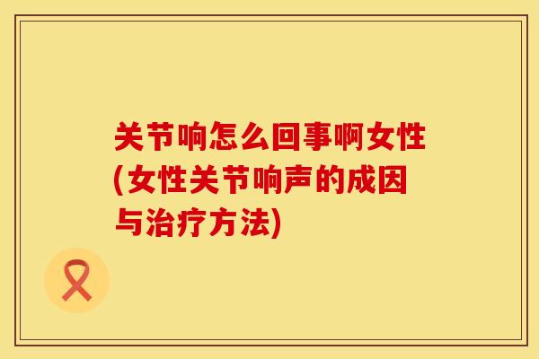 关节响怎么回事啊女性(女性关节响声的成因与治疗方法)