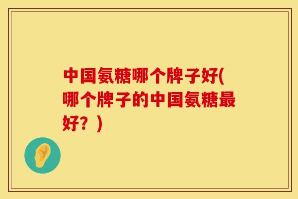 中国氨糖哪个牌子好(哪个牌子的中国氨糖最好？)