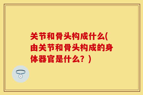 关节和骨头构成什么(由关节和骨头构成的身体器官是什么？)