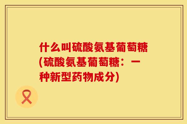 什么叫硫酸氨基葡萄糖(硫酸氨基葡萄糖:一种新型成分) 什么叫硫酸氨基葡萄糖(硫酸氨基葡萄糖:一种新型成分)