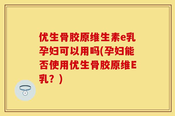 优生骨胶原维生素e乳孕妇可以用吗(孕妇能否使用优生骨胶原维E乳？)