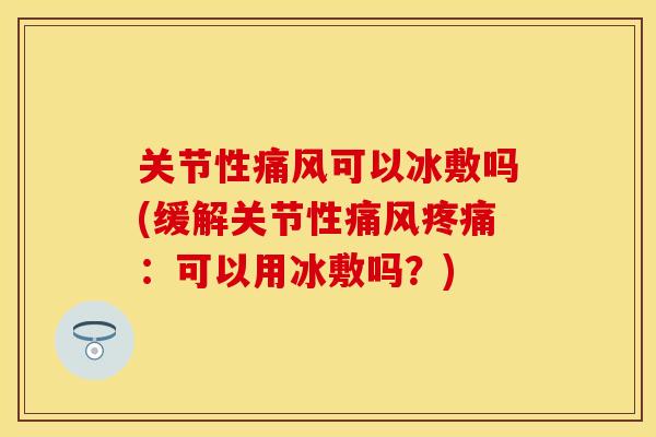 关节性痛风可以冰敷吗(缓解关节性痛风疼痛：可以用冰敷吗？)