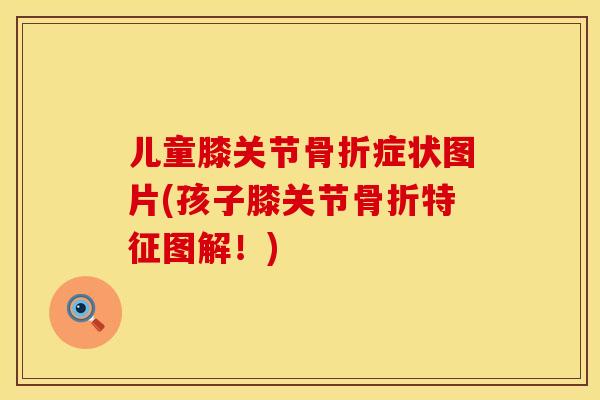 儿童膝关节骨折症状图片(孩子膝关节骨折特征图解！)