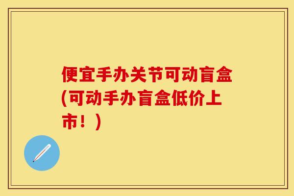 便宜手办关节可动盲盒(可动手办盲盒低价上市！)