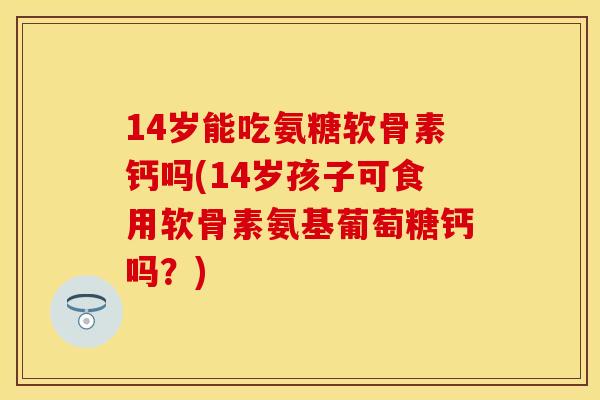 14岁能吃氨糖软骨素钙吗(14岁孩子可食用软骨素氨基葡萄糖钙吗？)