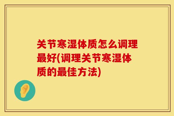 关节寒湿体质怎么调理最好(调理关节寒湿体质的最佳方法)