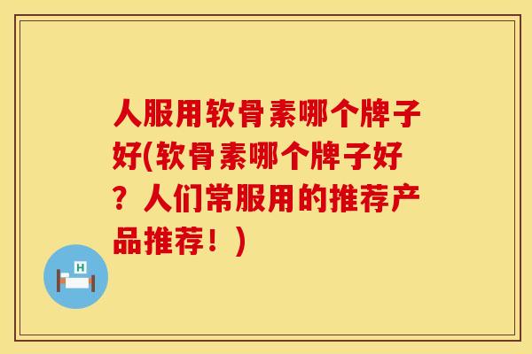 人服用软骨素哪个牌子好(软骨素哪个牌子好？人们常服用的推荐产品推荐！)