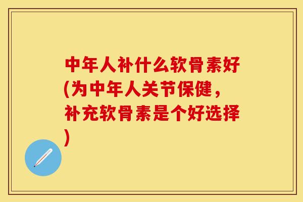 中年人补什么软骨素好(为中年人关节保健，补充软骨素是个好选择)